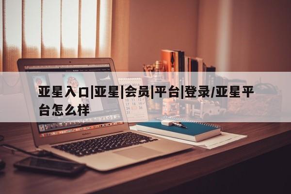 亚星网站 亚星官网_管理平台亚星入口|亚星|会员|平台|登录/亚星平台怎么样