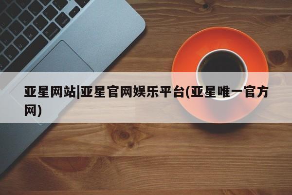亚星网站 亚星官网_管理平台亚星网站|亚星官网娱乐平台(亚星唯一官方网)