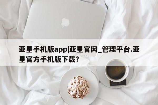 亚星网站 亚星官网_管理平台亚星手机版app|亚星官网_管理平台.亚星官方手机版下载？