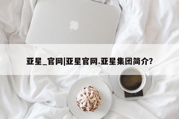亚星网站 亚星官网_管理平台亚星_官网|亚星官网.亚星集团简介？