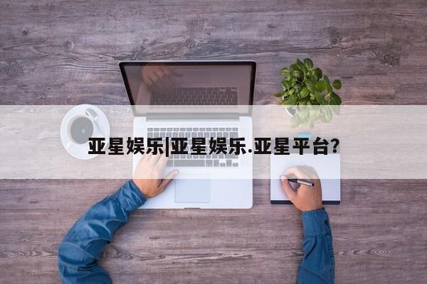 亚星网站 亚星官网_管理平台亚星娱乐|亚星娱乐.亚星平台？