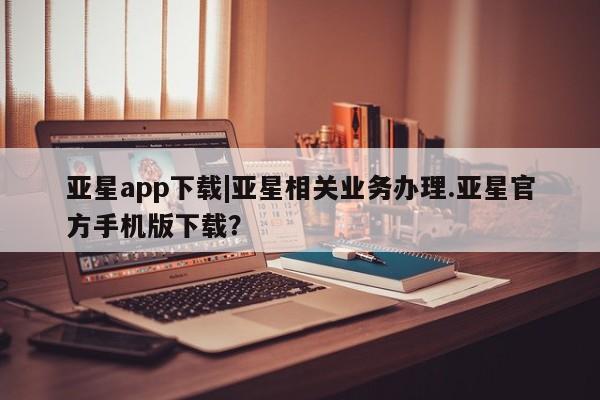 亚星网站 亚星官网_管理平台亚星app下载|亚星相关业务办理.亚星官方手机版下载？