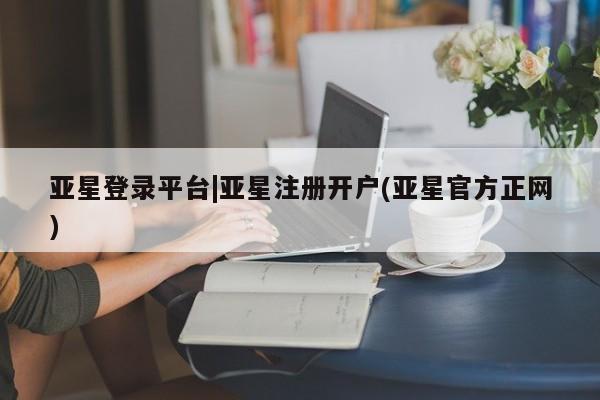 亚星网站 亚星官网_管理平台亚星登录平台|亚星注册开户(亚星官方正网)