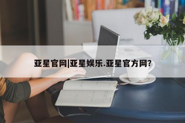 亚星网站 亚星官网_管理平台亚星官网|亚星娱乐.亚星官方网？