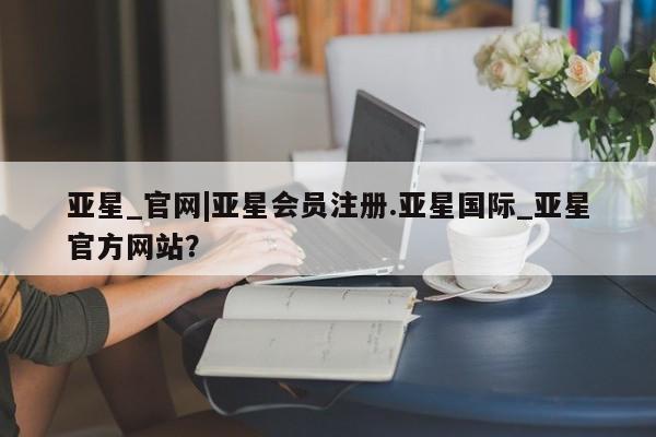 亚星网站 亚星官网_管理平台亚星_官网|亚星会员注册.亚星国际_亚星官方网站？