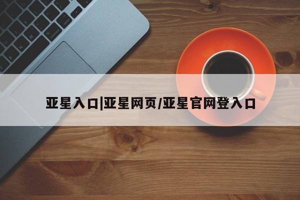 亚星网站 亚星官网_管理平台亚星入口|亚星网页/亚星官网登入口