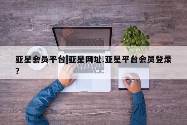 亚星网站 亚星官网_管理平台亚星会员平台|亚星网址.亚星平台会员登录？