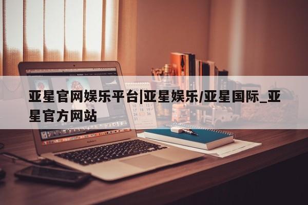 亚星网站 亚星官网_管理平台亚星官网娱乐平台|亚星娱乐/亚星国际_亚星官方网站
