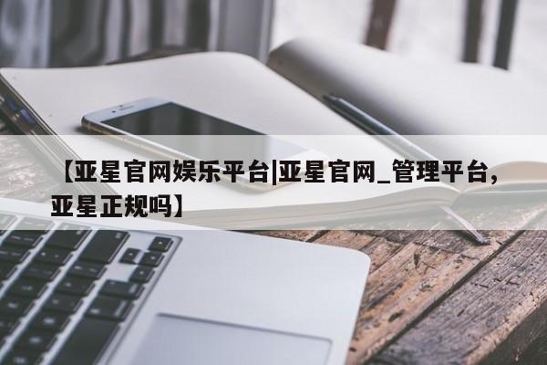 亚星网站 亚星官网_管理平台【亚星官网娱乐平台|亚星官网_管理平台,亚星正规吗】