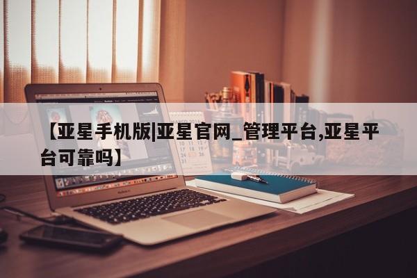 亚星网站 亚星官网_管理平台【亚星手机版|亚星官网_管理平台,亚星平台可靠吗】