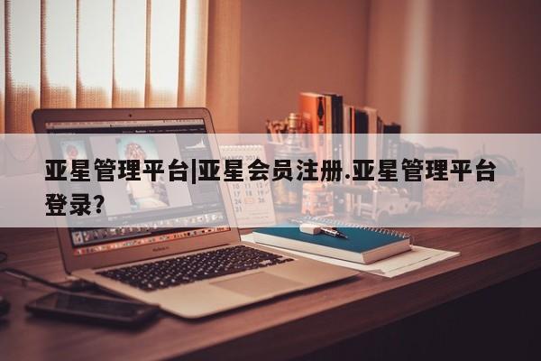 亚星网站 亚星官网_管理平台亚星管理平台|亚星会员注册.亚星管理平台登录？
