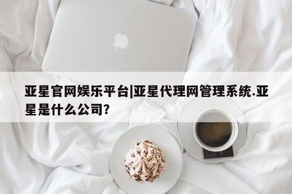 亚星网站 亚星官网_管理平台亚星官网娱乐平台|亚星代理网管理系统.亚星是什么公司？