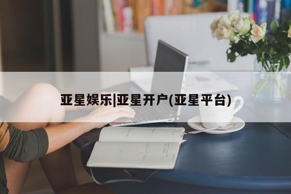 亚星网站 亚星官网_管理平台亚星娱乐|亚星开户(亚星平台)