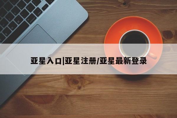 亚星网站 亚星官网_管理平台亚星入口|亚星注册/亚星最新登录