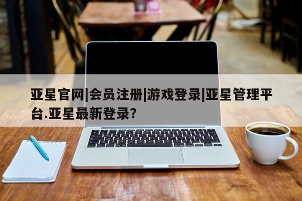 亚星网站 亚星官网_管理平台亚星官网|会员注册|游戏登录|亚星管理平台.亚星最新登录？