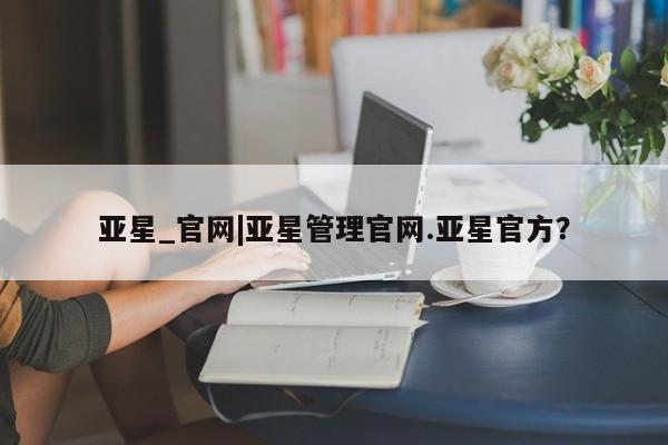 亚星网站 亚星官网_管理平台亚星_官网|亚星管理官网.亚星官方？