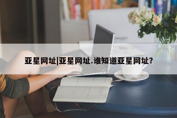 亚星网站 亚星官网_管理平台亚星网址|亚星网址.谁知道亚星网址？