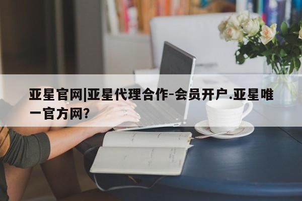 亚星网站 亚星官网_管理平台亚星官网|亚星代理合作-会员开户.亚星唯一官方网？