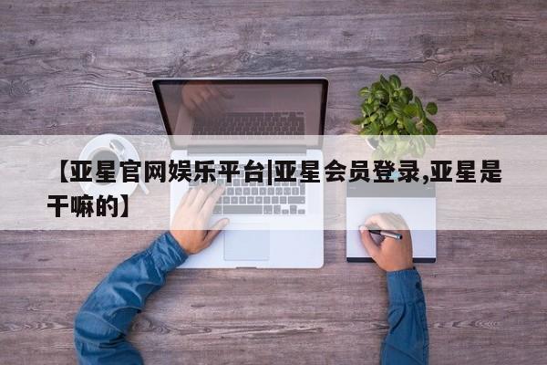 亚星网站 亚星官网_管理平台【亚星官网娱乐平台|亚星会员登录,亚星是干嘛的】