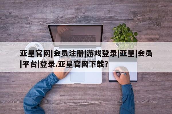 亚星网站 亚星官网_管理平台亚星官网|会员注册|游戏登录|亚星|会员|平台|登录.亚星官网下载？
