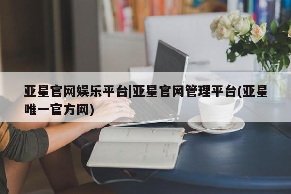 亚星网站 亚星官网_管理平台亚星官网娱乐平台|亚星官网管理平台(亚星唯一官方网)