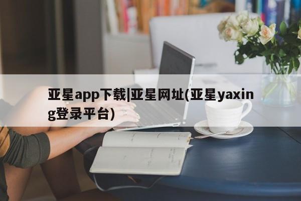 亚星网站 亚星官网_管理平台亚星app下载|亚星网址(亚星yaxing登录平台)