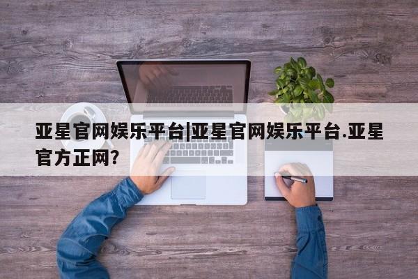 亚星网站 亚星官网_管理平台亚星官网娱乐平台|亚星官网娱乐平台.亚星官方正网？