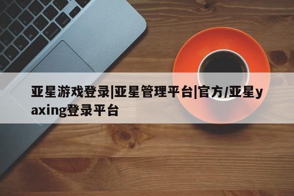 亚星网站 亚星官网_管理平台亚星游戏登录|亚星管理平台|官方/亚星yaxing登录平台