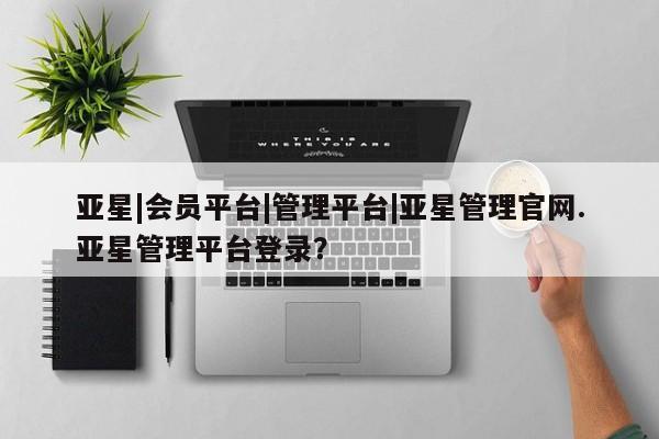 亚星网站 亚星官网_管理平台亚星|会员平台|管理平台|亚星管理官网.亚星管理平台登录？