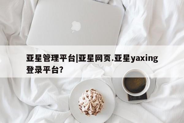 亚星网站 亚星官网_管理平台亚星管理平台|亚星网页.亚星yaxing登录平台？
