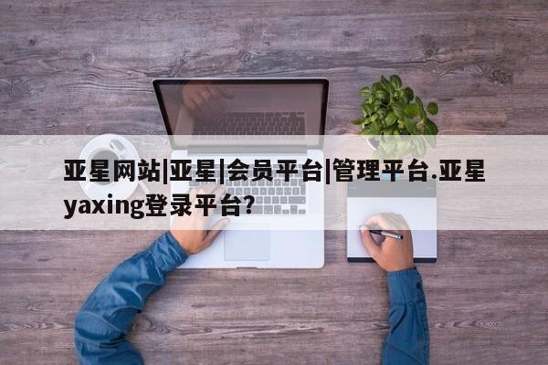 亚星网站 亚星官网_管理平台亚星网站|亚星|会员平台|管理平台.亚星yaxing登录平台？