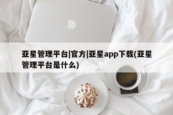 亚星网站 亚星官网_管理平台亚星管理平台|官方|亚星app下载(亚星管理平台是什么)