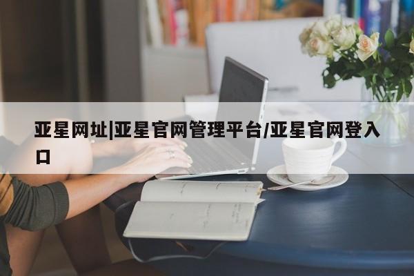 亚星网站 亚星官网_管理平台亚星网址|亚星官网管理平台/亚星官网登入口