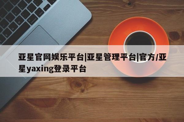 亚星网站 亚星官网_管理平台亚星官网娱乐平台|亚星管理平台|官方/亚星yaxing登录平台