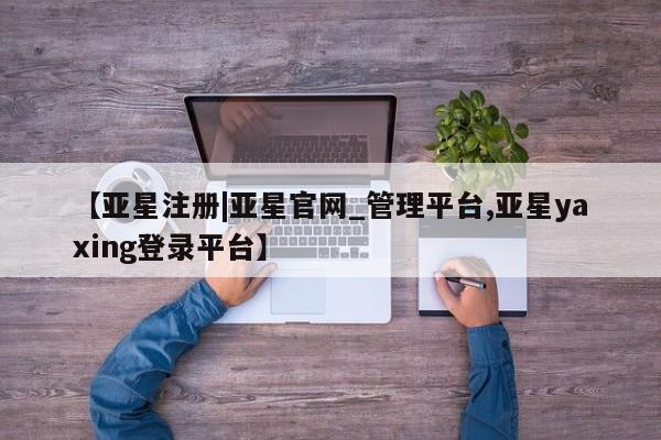 亚星网站 亚星官网_管理平台【亚星注册|亚星官网_管理平台,亚星yaxing登录平台】