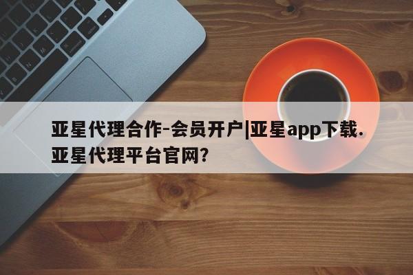 亚星网站 亚星官网_管理平台亚星代理合作-会员开户|亚星app下载.亚星代理平台官网？