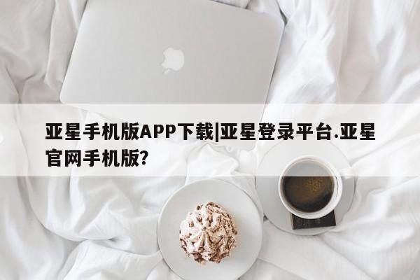 亚星网站 亚星官网_管理平台亚星手机版APP下载|亚星登录平台.亚星官网手机版？