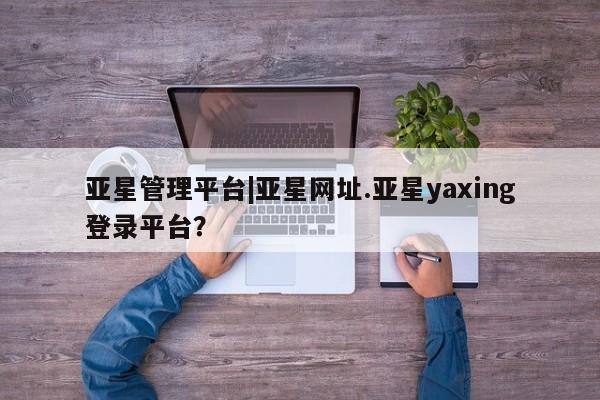 亚星网站 亚星官网_管理平台亚星管理平台|亚星网址.亚星yaxing登录平台？