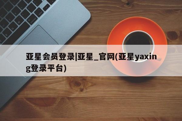 亚星网站 亚星官网_管理平台亚星会员登录|亚星_官网(亚星yaxing登录平台)