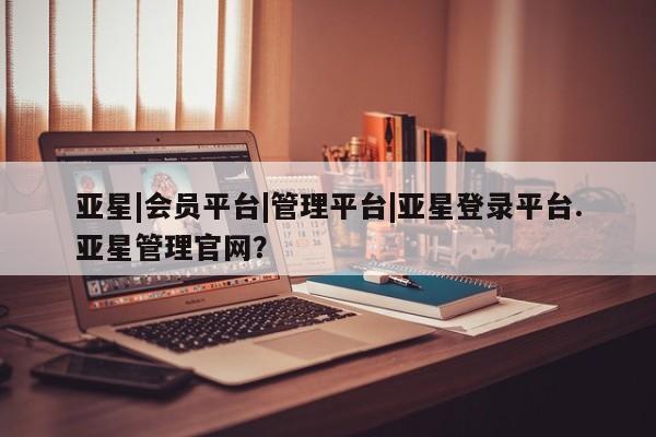 亚星网站 亚星官网_管理平台亚星|会员平台|管理平台|亚星登录平台.亚星管理官网？